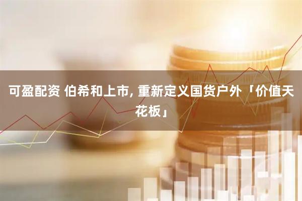 可盈配资 伯希和上市, 重新定义国货户外「价值天花板」