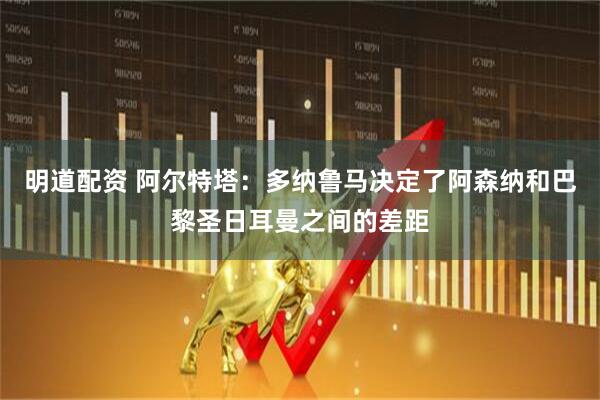 明道配资 阿尔特塔：多纳鲁马决定了阿森纳和巴黎圣日耳曼之间的差距