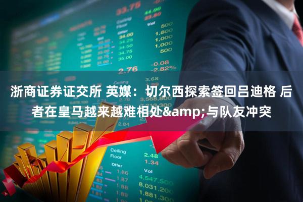 浙商证券证交所 英媒：切尔西探索签回吕迪格 后者在皇马越来越难相处&与队友冲突