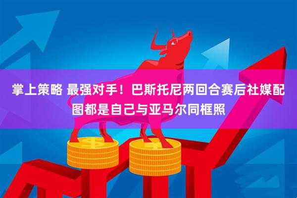 掌上策略 最强对手！巴斯托尼两回合赛后社媒配图都是自己与亚马尔同框照