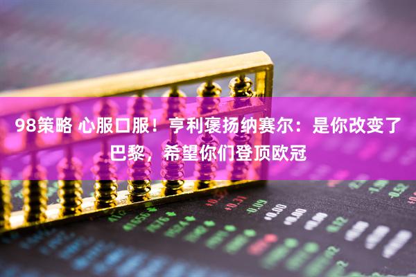 98策略 心服口服！亨利褒扬纳赛尔：是你改变了巴黎，希望你们登顶欧冠
