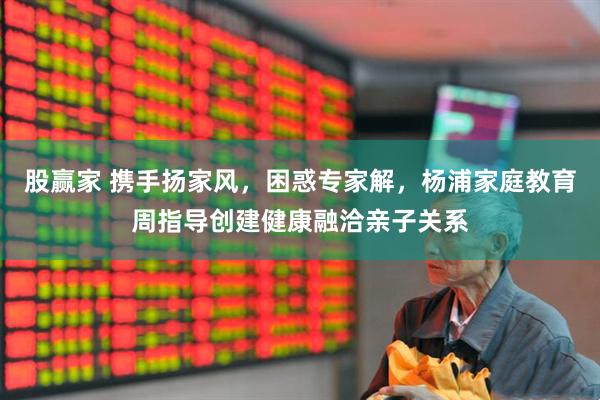 股赢家 携手扬家风，困惑专家解，杨浦家庭教育周指导创建健康融洽亲子关系