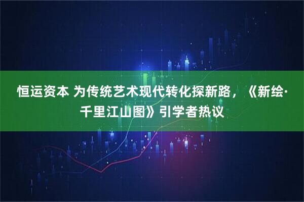 恒运资本 为传统艺术现代转化探新路，《新绘·千里江山图》引学者热议