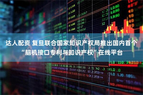 达人配资 复旦联合国家知识产权局推出国内首个“脑机接口专利与知识产权”在线平台