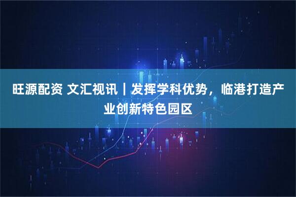 旺源配资 文汇视讯｜发挥学科优势，临港打造产业创新特色园区