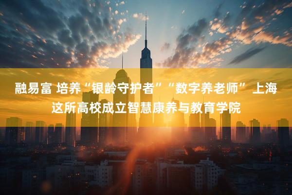 融易富 培养“银龄守护者”“数字养老师” 上海这所高校成立智慧康养与教育学院