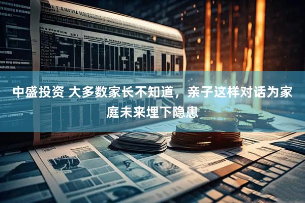 中盛投资 大多数家长不知道，亲子这样对话为家庭未来埋下隐患