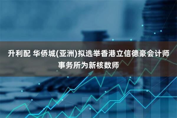 升利配 华侨城(亚洲)拟选举香港立信德豪会计师事务所为新核数师