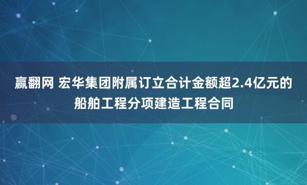 赢翻网 宏华集团附属订立合计金额超2.4亿元的船舶工程分项建造工程合同