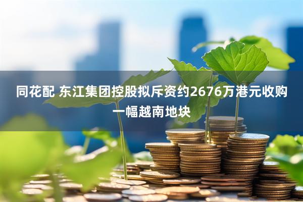 同花配 东江集团控股拟斥资约2676万港元收购一幅越南地块
