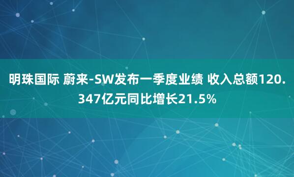 明珠国际 蔚来-SW发布一季度业绩 收入总额120.347亿元同比增长21.5%