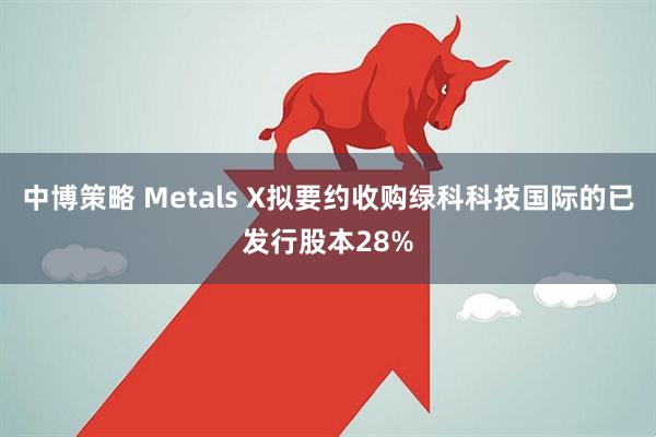 中博策略 Metals X拟要约收购绿科科技国际的已发行股本28%