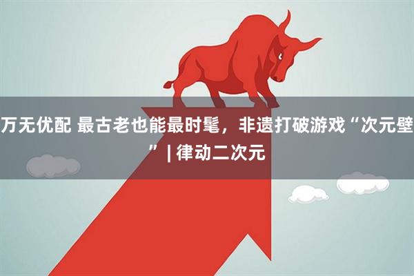 万无优配 最古老也能最时髦，非遗打破游戏“次元壁” | 律动二次元