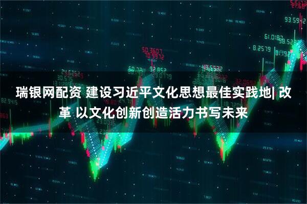 瑞银网配资 建设习近平文化思想最佳实践地| 改革 以文化创新创造活力书写未来