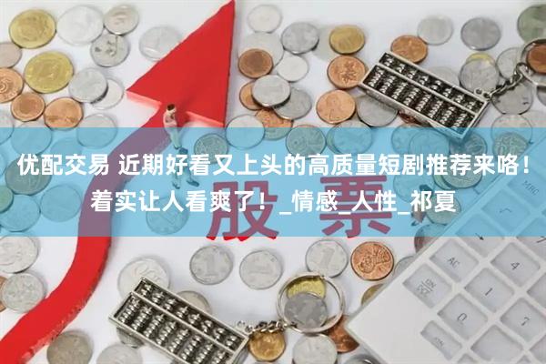 优配交易 近期好看又上头的高质量短剧推荐来咯！着实让人看爽了！_情感_人性_祁夏