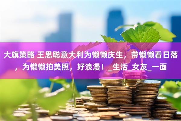大旗策略 王思聪意大利为懒懒庆生，带懒懒看日落，为懒懒拍美照，好浪漫！_生活_女友_一面