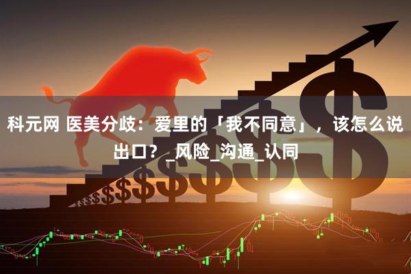 科元网 医美分歧：爱里的「我不同意」，该怎么说出口？_风险_沟通_认同