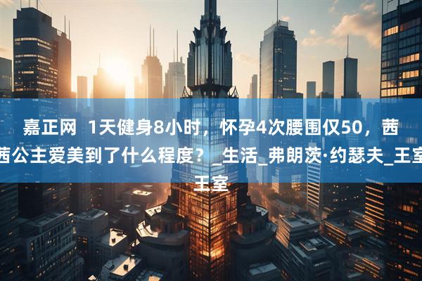 嘉正网  1天健身8小时，怀孕4次腰围仅50，茜茜公主爱美到了什么程度？_生活_弗朗茨·约瑟夫_王室