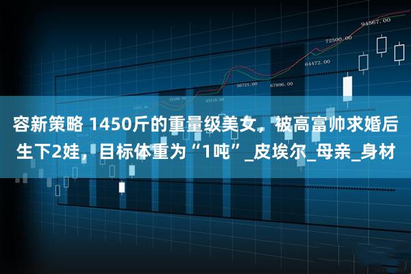 容新策略 1450斤的重量级美女，被高富帅求婚后生下2娃，目标体重为“1吨”_皮埃尔_母亲_身材