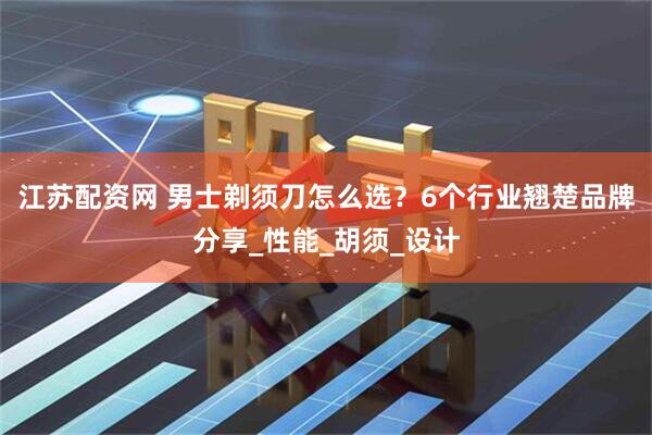 江苏配资网 男士剃须刀怎么选？6个行业翘楚品牌分享_性能_胡须_设计