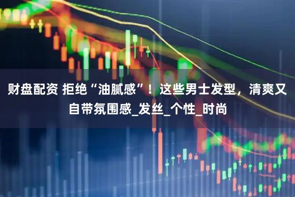 财盘配资 拒绝“油腻感”！这些男士发型，清爽又自带氛围感_发丝_个性_时尚