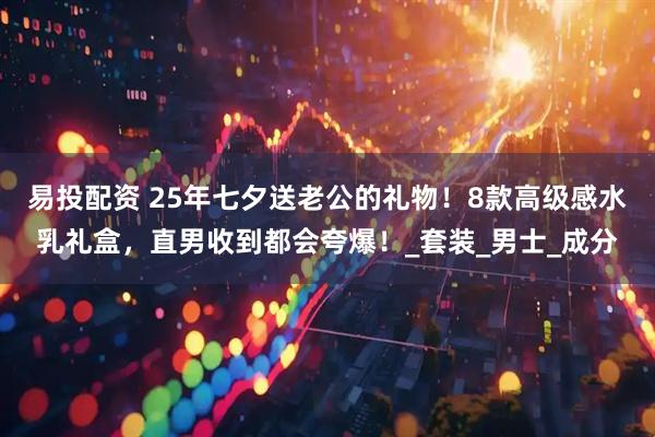 易投配资 25年七夕送老公的礼物！8款高级感水乳礼盒，直男收到都会夸爆！_套装_男士_成分