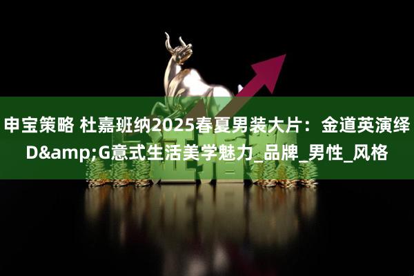 申宝策略 杜嘉班纳2025春夏男装大片：金道英演绎D&G意式生活美学魅力_品牌_男性_风格