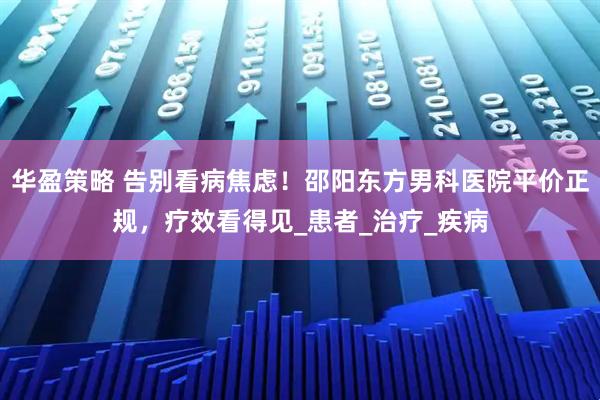 华盈策略 告别看病焦虑！邵阳东方男科医院平价正规，疗效看得见_患者_治疗_疾病