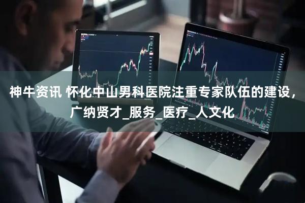 神牛资讯 怀化中山男科医院注重专家队伍的建设，广纳贤才_服务_医疗_人文化