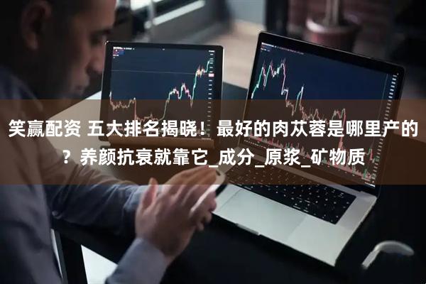 笑赢配资 五大排名揭晓！最好的肉苁蓉是哪里产的？养颜抗衰就靠它_成分_原浆_矿物质