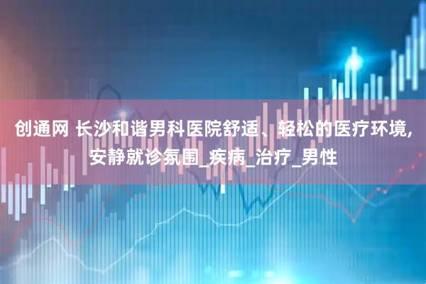 创通网 长沙和谐男科医院舒适、轻松的医疗环境,安静就诊氛围_疾病_治疗_男性