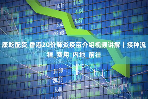 康乾配资 香港20价肺炎疫苗介绍视频讲解｜接种流程_费用_内地_前往