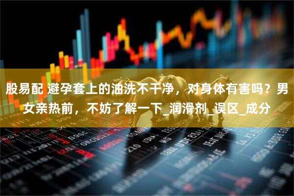 股易配 避孕套上的油洗不干净，对身体有害吗？男女亲热前，不妨了解一下_润滑剂_误区_成分