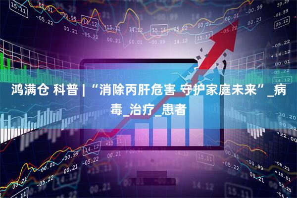 鸿满仓 科普 | “消除丙肝危害 守护家庭未来”_病毒_治疗_患者
