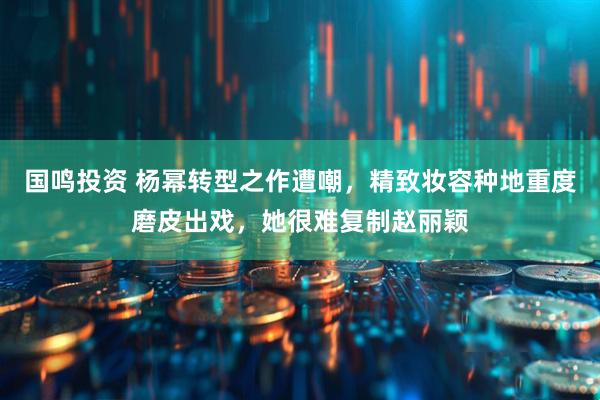 国鸣投资 杨幂转型之作遭嘲，精致妆容种地重度磨皮出戏，她很难复制赵丽颖