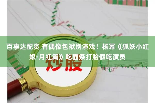 百事达配资 有偶像包袱别演戏！杨幂《狐妖小红娘·月红篇》吃面条打脸假吃演员