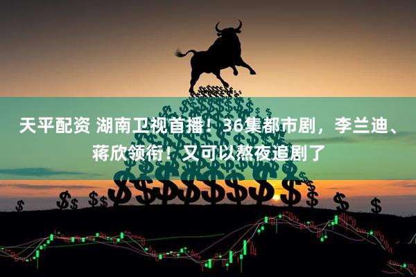 天平配资 湖南卫视首播！36集都市剧，李兰迪、蒋欣领衔！又可以熬夜追剧了