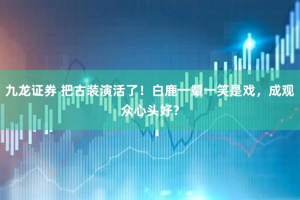 九龙证券 把古装演活了！白鹿一颦一笑是戏，成观众心头好？