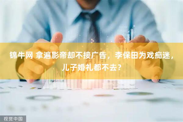 锦牛网 拿遍影帝却不接广告，李保田为戏痴迷，儿子婚礼都不去？