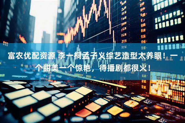 富农优配资源 李一桐孟子义综艺造型太养眼！一个甜美一个惊艳，待播剧都很火！