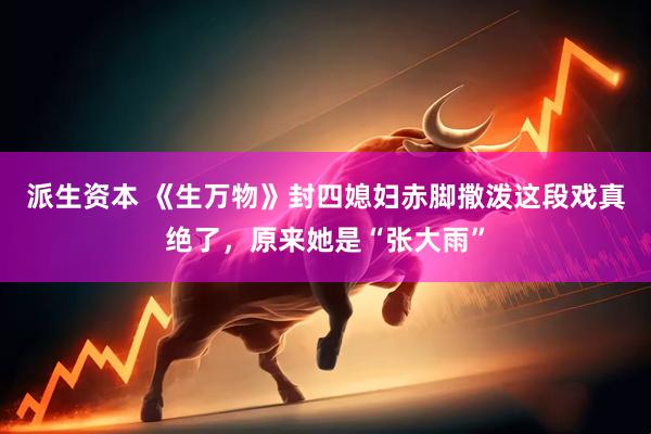 派生资本 《生万物》封四媳妇赤脚撒泼这段戏真绝了，原来她是“张大雨”