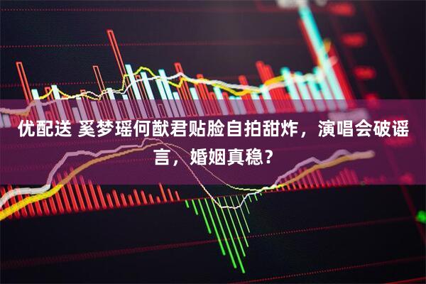 优配送 奚梦瑶何猷君贴脸自拍甜炸，演唱会破谣言，婚姻真稳？