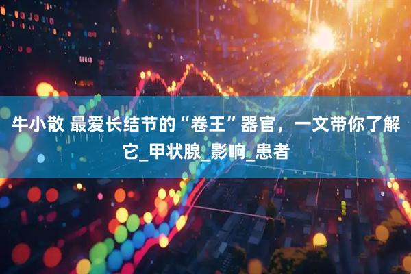 牛小散 最爱长结节的“卷王”器官，一文带你了解它_甲状腺_影响_患者