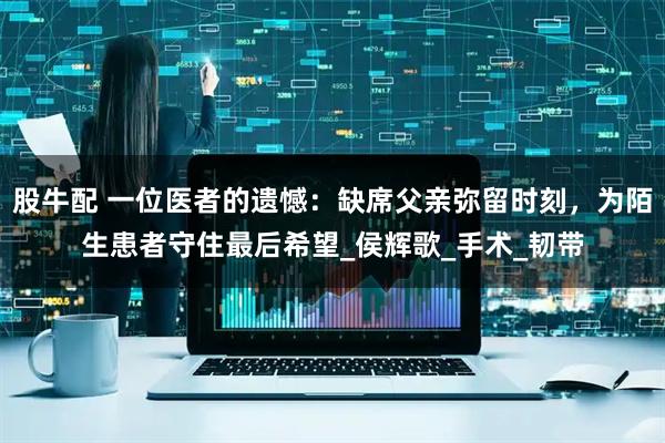 股牛配 一位医者的遗憾：缺席父亲弥留时刻，为陌生患者守住最后希望_侯辉歌_手术_韧带