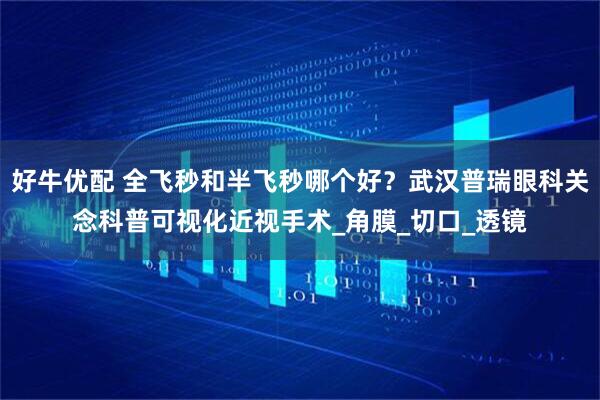 好牛优配 全飞秒和半飞秒哪个好？武汉普瑞眼科关念科普可视化近视手术_角膜_切口_透镜