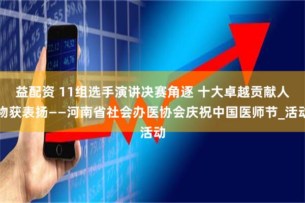 益配资 11组选手演讲决赛角逐 十大卓越贡献人物获表扬——河南省社会办医协会庆祝中国医师节_活动