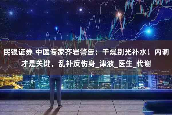 民银证券 中医专家齐岩警告：干燥别光补水！内调才是关键，乱补反伤身_津液_医生_代谢