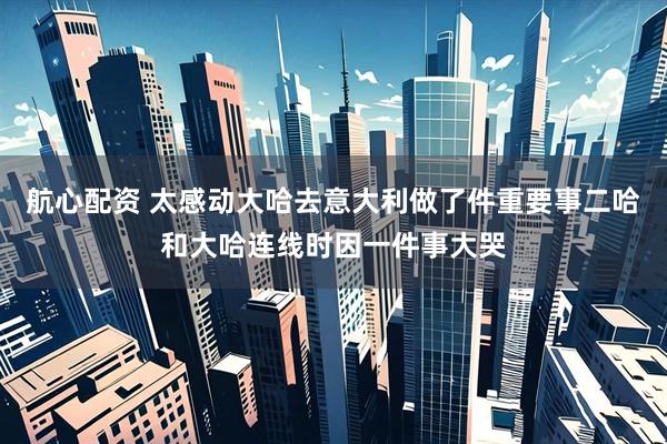 航心配资 太感动大哈去意大利做了件重要事二哈和大哈连线时因一件事大哭