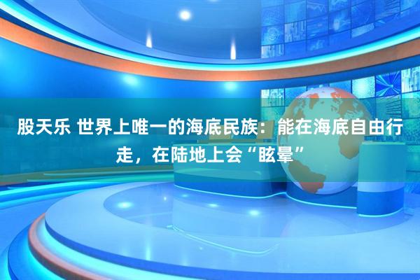 股天乐 世界上唯一的海底民族：能在海底自由行走，在陆地上会“眩晕”