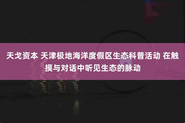 天戈资本 天津极地海洋度假区生态科普活动 在触摸与对话中听见生态的脉动